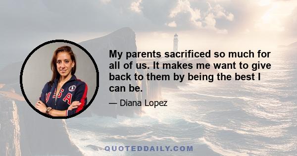 My parents sacrificed so much for all of us. It makes me want to give back to them by being the best I can be.