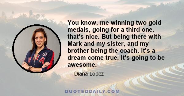 You know, me winning two gold medals, going for a third one, that's nice. But being there with Mark and my sister, and my brother being the coach, it's a dream come true. It's going to be awesome.