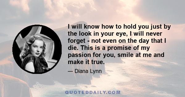 I will know how to hold you just by the look in your eye, I will never forget - not even on the day that I die. This is a promise of my passion for you, smile at me and make it true.