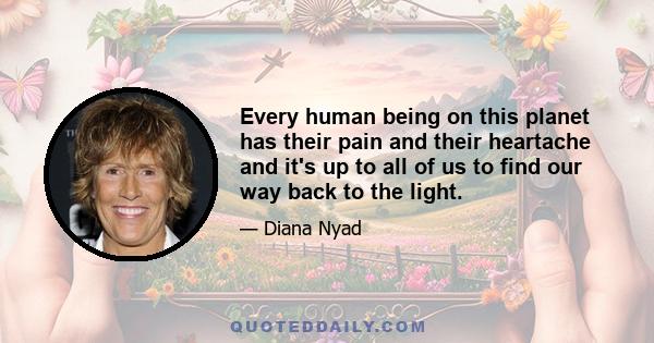 Every human being on this planet has their pain and their heartache and it's up to all of us to find our way back to the light.