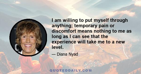 I am willing to put myself through anything; temporary pain or discomfort means nothing to me as long as I can see that the experience will take me to a new level.