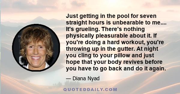 Just getting in the pool for seven straight hours is unbearable to me.... It's grueling. There's nothing physically pleasurable about it. If you're doing a hard workout, you're throwing up in the gutter. At night you