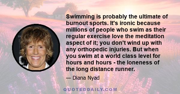 Swimming is probably the ultimate of burnout sports. It's ironic because millions of people who swim as their regular exercise love the meditation aspect of it; you don't wind up with any orthopedic injuries. But when