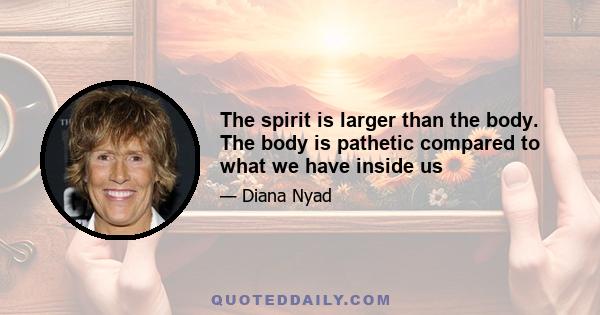 The spirit is larger than the body. The body is pathetic compared to what we have inside us