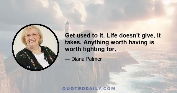 Get used to it. Life doesn't give, it takes. Anything worth having is worth fighting for.