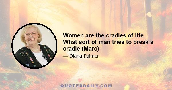 Women are the cradles of life. What sort of man tries to break a cradle (Marc)