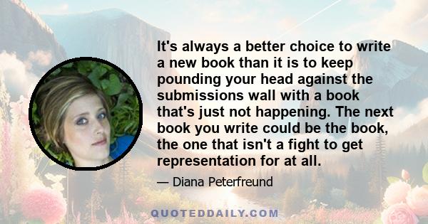 It's always a better choice to write a new book than it is to keep pounding your head against the submissions wall with a book that's just not happening. The next book you write could be the book, the one that isn't a