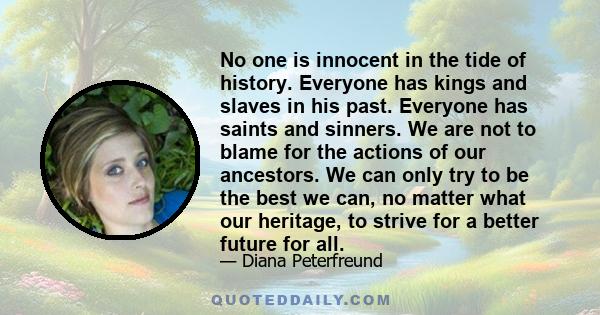 No one is innocent in the tide of history. Everyone has kings and slaves in his past. Everyone has saints and sinners. We are not to blame for the actions of our ancestors. We can only try to be the best we can, no