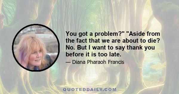 You got a problem? Aside from the fact that we are about to die? No. But I want to say thank you before it is too late.