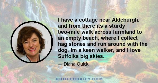 I have a cottage near Aldeburgh, and from there its a sturdy two-mile walk across farmland to an empty beach, where I collect hag stones and run around with the dog. Im a keen walker, and I love Suffolks big skies.