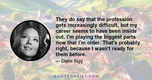 They do say that the profession gets increasingly difficult, but my career seems to have been inside out. I'm playing the biggest parts now that I'm older. That's probably right, because I wasn't ready for them before.