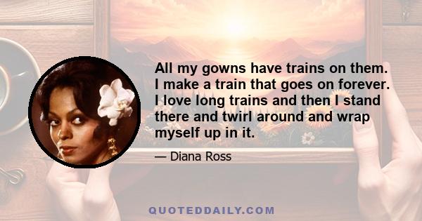 All my gowns have trains on them. I make a train that goes on forever. I love long trains and then I stand there and twirl around and wrap myself up in it.