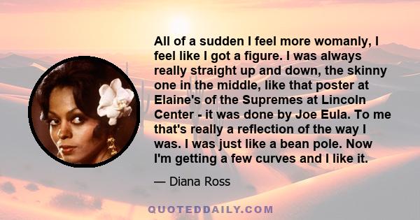 All of a sudden I feel more womanly, I feel like I got a figure. I was always really straight up and down, the skinny one in the middle, like that poster at Elaine's of the Supremes at Lincoln Center - it was done by