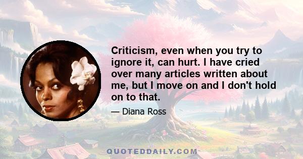 Criticism, even when you try to ignore it, can hurt. I have cried over many articles written about me, but I move on and I don't hold on to that.