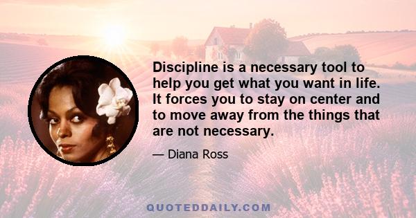 Discipline is a necessary tool to help you get what you want in life. It forces you to stay on center and to move away from the things that are not necessary.