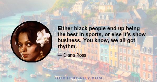 Either black people end up being the best in sports, or else it's show business. You know, we all got rhythm.