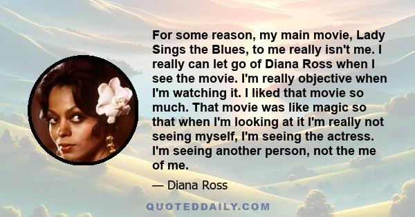 For some reason, my main movie, Lady Sings the Blues, to me really isn't me. I really can let go of Diana Ross when I see the movie. I'm really objective when I'm watching it. I liked that movie so much. That movie was