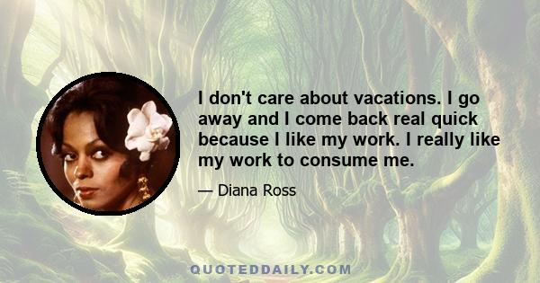 I don't care about vacations. I go away and I come back real quick because I like my work. I really like my work to consume me.