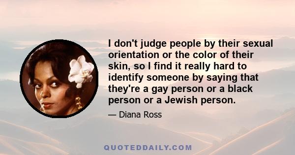 I don't judge people by their sexual orientation or the color of their skin, so I find it really hard to identify someone by saying that they're a gay person or a black person or a Jewish person.