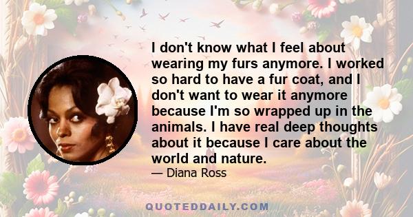 I don't know what I feel about wearing my furs anymore. I worked so hard to have a fur coat, and I don't want to wear it anymore because I'm so wrapped up in the animals. I have real deep thoughts about it because I