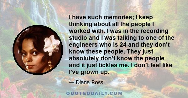 I have such memories; I keep thinking about all the people I worked with. I was in the recording studio and I was talking to one of the engineers who is 24 and they don't know these people. They just absolutely don't