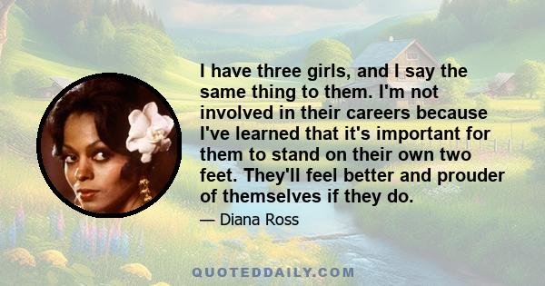 I have three girls, and I say the same thing to them. I'm not involved in their careers because I've learned that it's important for them to stand on their own two feet. They'll feel better and prouder of themselves if