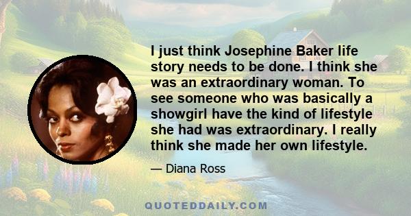 I just think Josephine Baker life story needs to be done. I think she was an extraordinary woman. To see someone who was basically a showgirl have the kind of lifestyle she had was extraordinary. I really think she made 