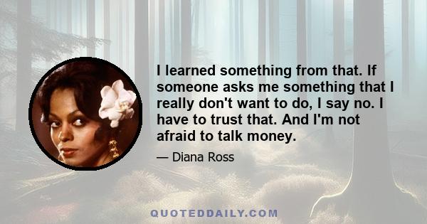 I learned something from that. If someone asks me something that I really don't want to do, I say no. I have to trust that. And I'm not afraid to talk money.