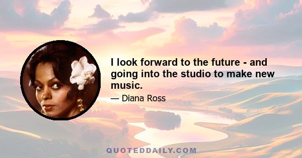 I look forward to the future - and going into the studio to make new music.