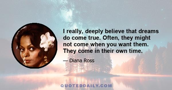 I really, deeply believe that dreams do come true. Often, they might not come when you want them. They come in their own time.