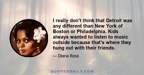 I really don't think that Detroit was any different than New York of Boston or Philadelphia. Kids always wanted to listen to music outside because that's where they hung out with their friends.