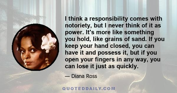 I think a responsibility comes with notoriety, but I never think of it as power. It's more like something you hold, like grains of sand. If you keep your hand closed, you can have it and possess it, but if you open your 