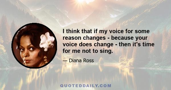 I think that if my voice for some reason changes - because your voice does change - then it's time for me not to sing.