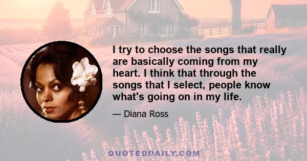 I try to choose the songs that really are basically coming from my heart. I think that through the songs that I select, people know what's going on in my life.