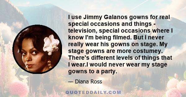 I use Jimmy Galanos gowns for real special occasions and things - television, special occasions where I know I'm being filmed. But I never really wear his gowns on stage. My stage gowns are more costumey. There's