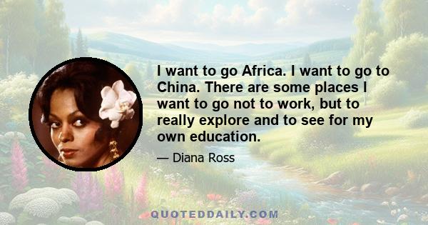 I want to go Africa. I want to go to China. There are some places I want to go not to work, but to really explore and to see for my own education.