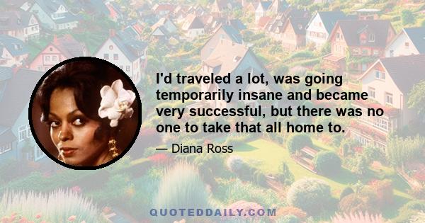 I'd traveled a lot, was going temporarily insane and became very successful, but there was no one to take that all home to.