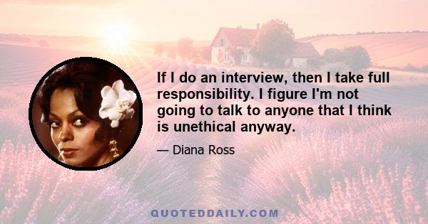 If I do an interview, then I take full responsibility. I figure I'm not going to talk to anyone that I think is unethical anyway.