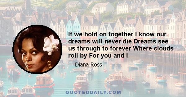 If we hold on together I know our dreams will never die Dreams see us through to forever Where clouds roll by For you and I