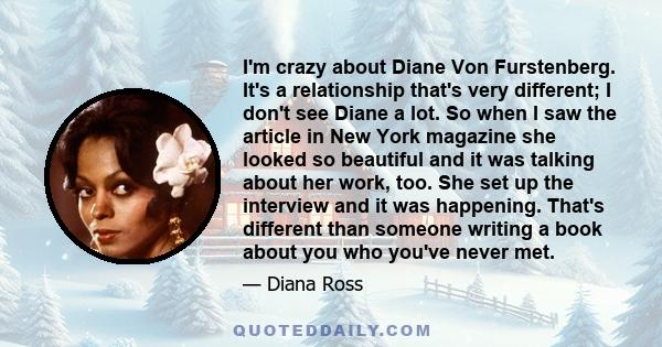 I'm crazy about Diane Von Furstenberg. It's a relationship that's very different; I don't see Diane a lot. So when I saw the article in New York magazine she looked so beautiful and it was talking about her work, too.