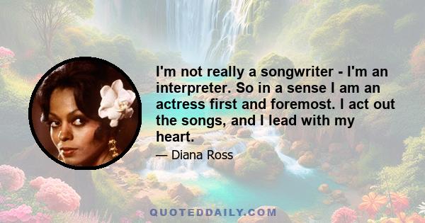 I'm not really a songwriter - I'm an interpreter. So in a sense I am an actress first and foremost. I act out the songs, and I lead with my heart.