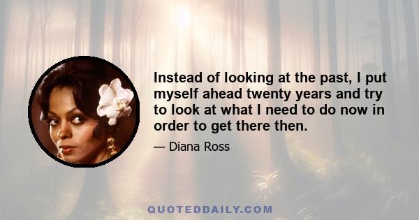 Instead of looking at the past, I put myself ahead twenty years and try to look at what I need to do now in order to get there then.