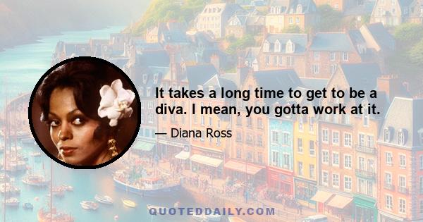 It takes a long time to get to be a diva. I mean, you gotta work at it.