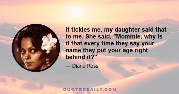 It tickles me, my daughter said that to me. She said, Mommie, why is it that every time they say your name they put your age right behind it?