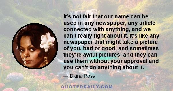 It's not fair that our name can be used in any newspaper, any article connected with anything, and we can't really fight about it. It's like any newspaper that might take a picture of you, bad or good, and sometimes