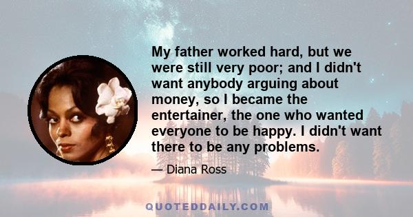 My father worked hard, but we were still very poor; and I didn't want anybody arguing about money, so I became the entertainer, the one who wanted everyone to be happy. I didn't want there to be any problems.