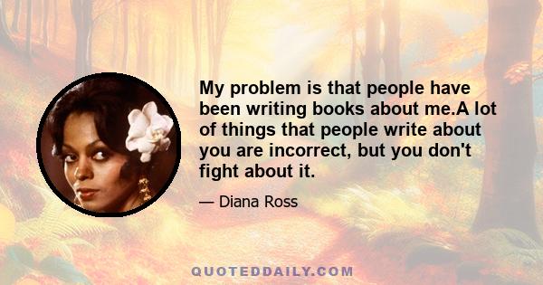 My problem is that people have been writing books about me.A lot of things that people write about you are incorrect, but you don't fight about it.