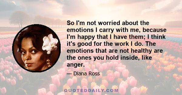 So I'm not worried about the emotions I carry with me, because I'm happy that I have them; I think it's good for the work I do. The emotions that are not healthy are the ones you hold inside, like anger.