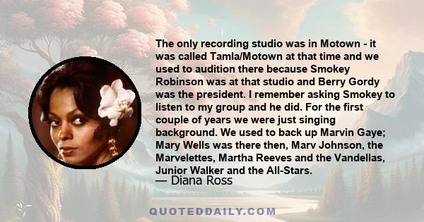 The only recording studio was in Motown - it was called Tamla/Motown at that time and we used to audition there because Smokey Robinson was at that studio and Berry Gordy was the president. I remember asking Smokey to