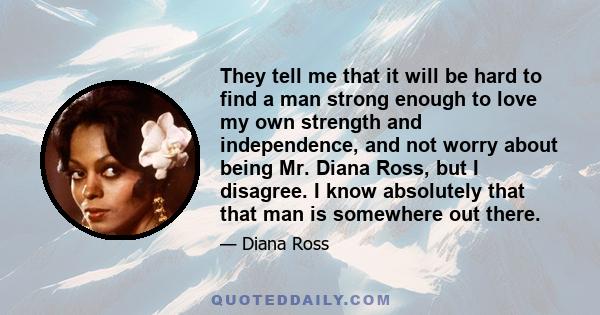 They tell me that it will be hard to find a man strong enough to love my own strength and independence, and not worry about being Mr. Diana Ross, but I disagree. I know absolutely that that man is somewhere out there.